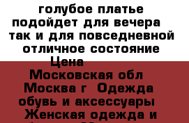 голубое платье подойдет для вечера , так и для повседневной . отличное состояние › Цена ­ 1 800 - Московская обл., Москва г. Одежда, обувь и аксессуары » Женская одежда и обувь   . Московская обл.